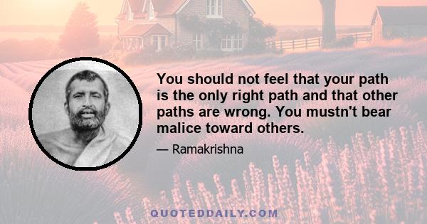 You should not feel that your path is the only right path and that other paths are wrong. You mustn't bear malice toward others.