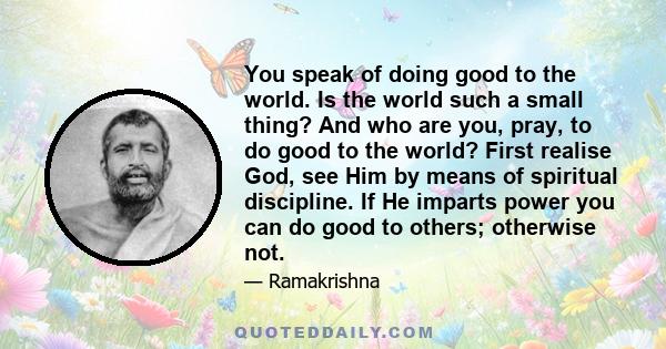 You speak of doing good to the world. Is the world such a small thing? And who are you, pray, to do good to the world? First realise God, see Him by means of spiritual discipline. If He imparts power you can do good to