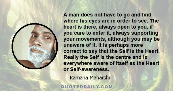 A man does not have to go and find where his eyes are in order to see. The heart is there, always open to you, if you care to enter it, always supporting your movements, although you may be unaware of it. It is perhaps