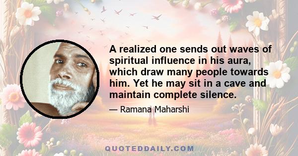 A realized one sends out waves of spiritual influence in his aura, which draw many people towards him. Yet he may sit in a cave and maintain complete silence.