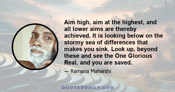 Aim high, aim at the highest, and all lower aims are thereby achieved. It is looking below on the stormy sea of differences that makes you sink. Look up, beyond these and see the One Glorious Real, and you are saved.