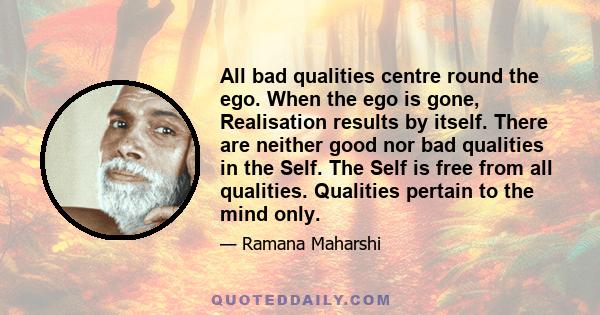 All bad qualities centre round the ego. When the ego is gone, Realisation results by itself. There are neither good nor bad qualities in the Self. The Self is free from all qualities. Qualities pertain to the mind only.