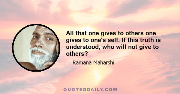 All that one gives to others one gives to one's self. If this truth is understood, who will not give to others?