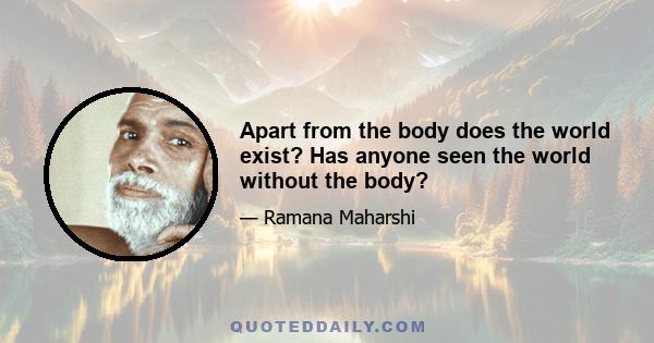 Apart from the body does the world exist? Has anyone seen the world without the body?