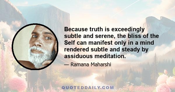 Because truth is exceedingly subtle and serene, the bliss of the Self can manifest only in a mind rendered subtle and steady by assiduous meditation.