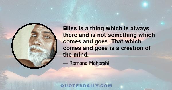 Bliss is a thing which is always there and is not something which comes and goes. That which comes and goes is a creation of the mind.