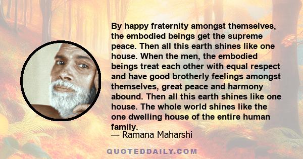 By happy fraternity amongst themselves, the embodied beings get the supreme peace. Then all this earth shines like one house. When the men, the embodied beings treat each other with equal respect and have good brotherly 