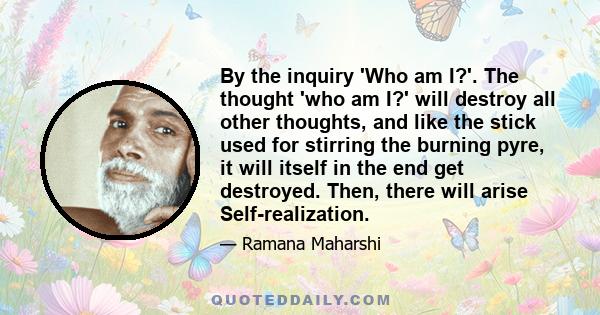 By the inquiry 'Who am I?'. The thought 'who am I?' will destroy all other thoughts, and like the stick used for stirring the burning pyre, it will itself in the end get destroyed. Then, there will arise