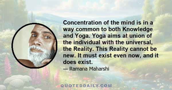 Concentration of the mind is in a way common to both Knowledge and Yoga. Yoga aims at union of the individual with the universal, the Reality. This Reality cannot be new. It must exist even now, and it does exist.