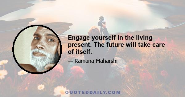 Engage yourself in the living present. The future will take care of itself.