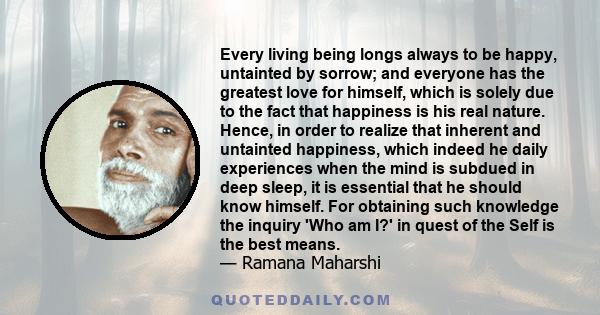 Every living being longs always to be happy, untainted by sorrow; and everyone has the greatest love for himself, which is solely due to the fact that happiness is his real nature. Hence, in order to realize that