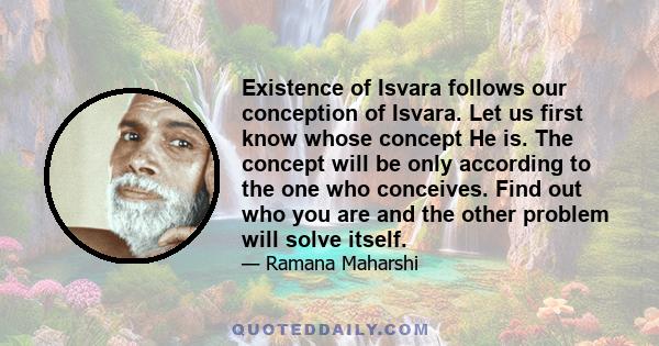 Existence of Isvara follows our conception of Isvara. Let us first know whose concept He is. The concept will be only according to the one who conceives. Find out who you are and the other problem will solve itself.