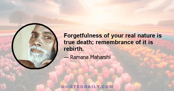 Forgetfulness of your real nature is true death; remembrance of it is rebirth.