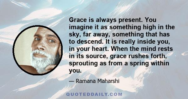 Grace is always present. You imagine it as something high in the sky, far away, something that has to descend. It is really inside you, in your heart. When the mind rests in its source, grace rushes forth, sprouting as