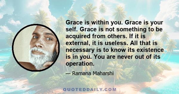 Grace is within you. Grace is your self. Grace is not something to be acquired from others. If it is external, it is useless. All that is necessary is to know its existence is in you. You are never out of its operation.