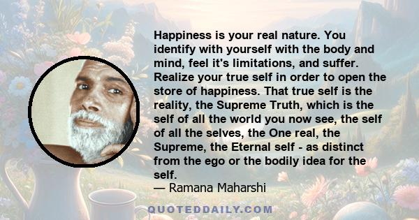 Happiness is your real nature. You identify with yourself with the body and mind, feel it's limitations, and suffer. Realize your true self in order to open the store of happiness. That true self is the reality, the