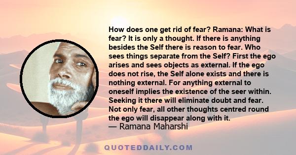 How does one get rid of fear? Ramana: What is fear? It is only a thought. If there is anything besides the Self there is reason to fear. Who sees things separate from the Self? First the ego arises and sees objects as