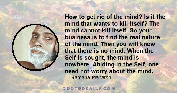 How to get rid of the mind? Is it the mind that wants to kill itself? The mind cannot kill itself. So your business is to find the real nature of the mind. Then you will know that there is no mind. When the Self is