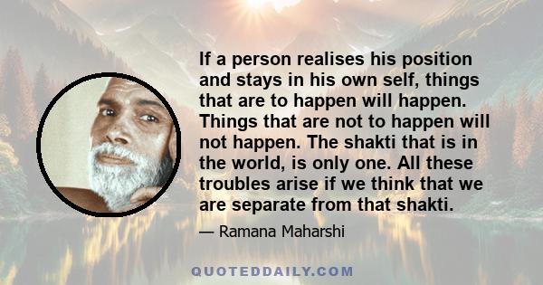 If a person realises his position and stays in his own self, things that are to happen will happen. Things that are not to happen will not happen. The shakti that is in the world, is only one. All these troubles arise