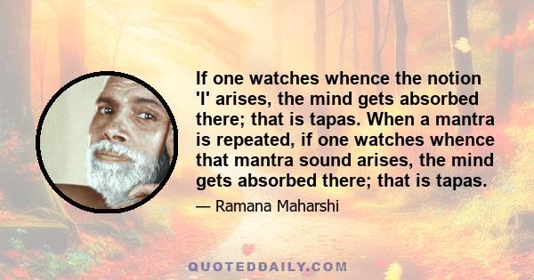 If one watches whence the notion 'I' arises, the mind gets absorbed there; that is tapas. When a mantra is repeated, if one watches whence that mantra sound arises, the mind gets absorbed there; that is tapas.