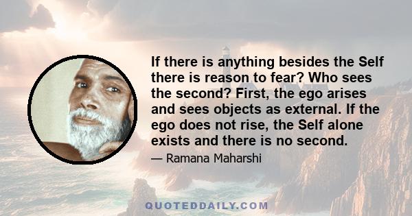 If there is anything besides the Self there is reason to fear? Who sees the second? First, the ego arises and sees objects as external. If the ego does not rise, the Self alone exists and there is no second.