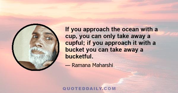 If you approach the ocean with a cup, you can only take away a cupful; if you approach it with a bucket you can take away a bucketful.