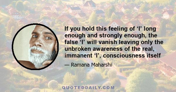 If you hold this feeling of ‘I’ long enough and strongly enough, the false ‘I’ will vanish leaving only the unbroken awareness of the real, immanent ‘I’, consciousness itself