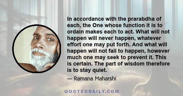 In accordance with the prarabdha of each, the One whose function it is to ordain makes each to act. What will not happen will never happen, whatever effort one may put forth. And what will happen will not fail to