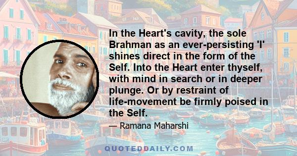 In the Heart's cavity, the sole Brahman as an ever-persisting 'I' shines direct in the form of the Self. Into the Heart enter thyself, with mind in search or in deeper plunge. Or by restraint of life-movement be firmly