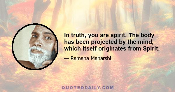 In truth, you are spirit. The body has been projected by the mind, which itself originates from Spirit.