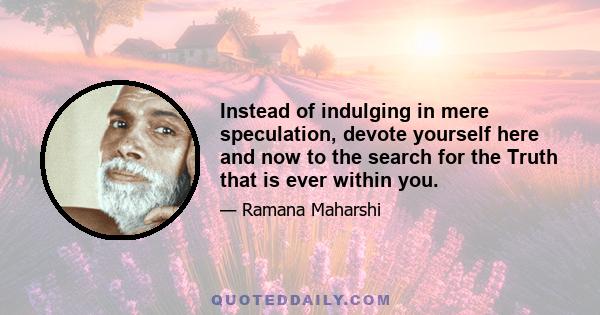 Instead of indulging in mere speculation, devote yourself here and now to the search for the Truth that is ever within you.