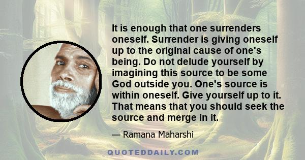 It is enough that one surrenders oneself. Surrender is giving oneself up to the original cause of one's being. Do not delude yourself by imagining this source to be some God outside you. One's source is within oneself.