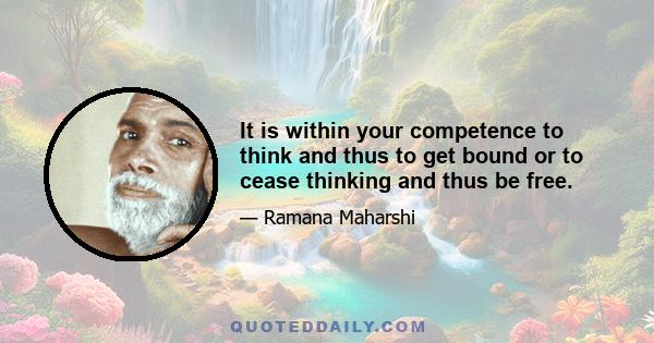 It is within your competence to think and thus to get bound or to cease thinking and thus be free.