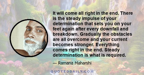 It will come all right in the end. There is the steady impulse of your determination that sets you on your feet again after every downfall and breakdown. Gradually the obstacles are all overcome and your current becomes 