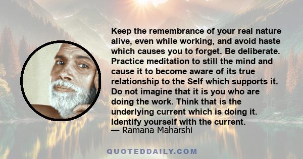 Keep the remembrance of your real nature alive, even while working, and avoid haste which causes you to forget. Be deliberate. Practice meditation to still the mind and cause it to become aware of its true relationship