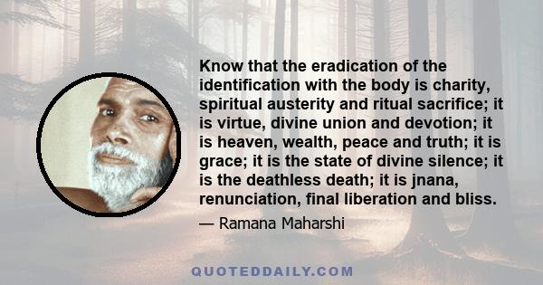 Know that the eradication of the identification with the body is charity, spiritual austerity and ritual sacrifice; it is virtue, divine union and devotion; it is heaven, wealth, peace and truth; it is grace; it is the