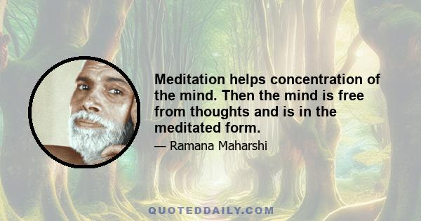 Meditation helps concentration of the mind. Then the mind is free from thoughts and is in the meditated form.