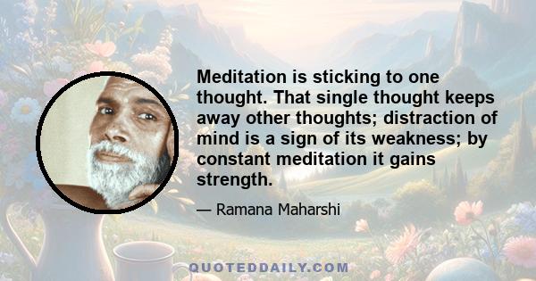 Meditation is sticking to one thought. That single thought keeps away other thoughts; distraction of mind is a sign of its weakness; by constant meditation it gains strength.