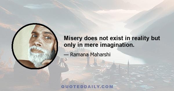 Misery does not exist in reality but only in mere imagination.