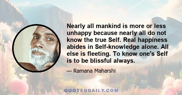 Nearly all mankind is more or less unhappy because nearly all do not know the true Self. Real happiness abides in Self-knowledge alone. All else is fleeting. To know one's Self is to be blissful always.