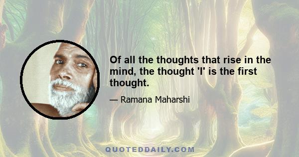 Of all the thoughts that rise in the mind, the thought 'I' is the first thought.