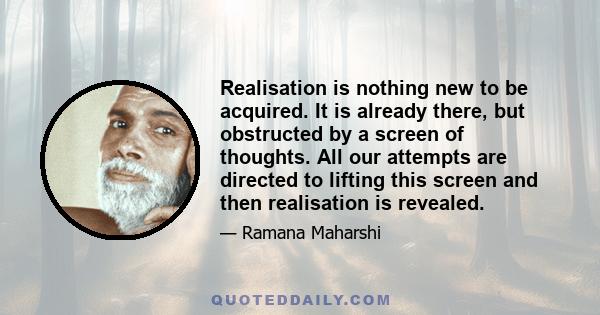 Realisation is nothing new to be acquired. It is already there, but obstructed by a screen of thoughts. All our attempts are directed to lifting this screen and then realisation is revealed.