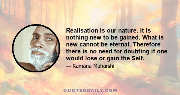 Realisation is our nature. It is nothing new to be gained. What is new cannot be eternal. Therefore there is no need for doubting if one would lose or gain the Self.