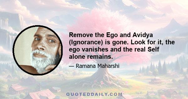 Remove the Ego and Avidya (Ignorance) is gone. Look for it, the ego vanishes and the real Self alone remains.