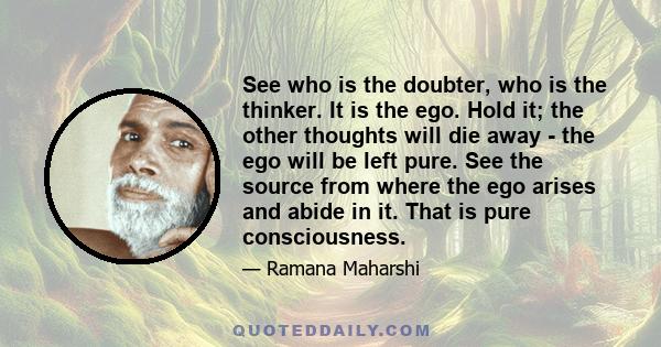 See who is the doubter, who is the thinker. It is the ego. Hold it; the other thoughts will die away - the ego will be left pure. See the source from where the ego arises and abide in it. That is pure consciousness.