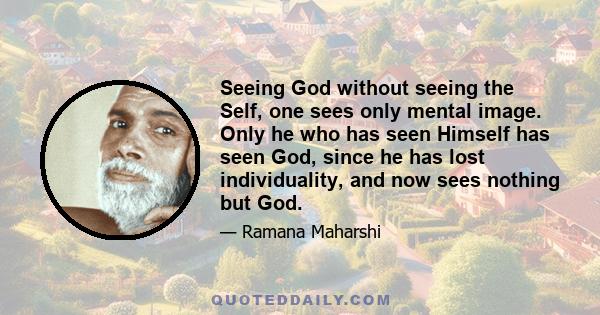 Seeing God without seeing the Self, one sees only mental image. Only he who has seen Himself has seen God, since he has lost individuality, and now sees nothing but God.