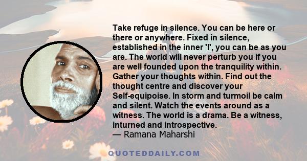 Take refuge in silence. You can be here or there or anywhere. Fixed in silence, established in the inner 'I', you can be as you are. The world will never perturb you if you are well founded upon the tranquility within.