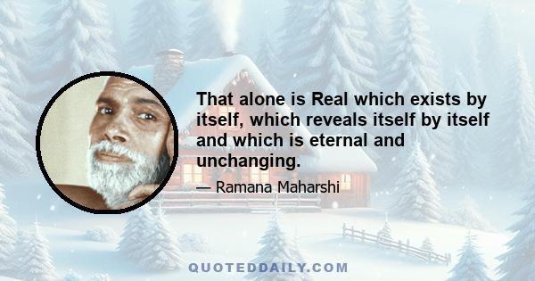 That alone is Real which exists by itself, which reveals itself by itself and which is eternal and unchanging.