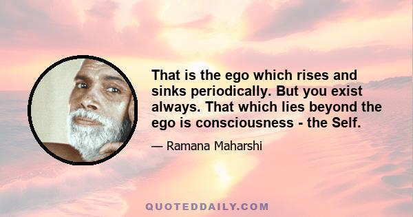 That is the ego which rises and sinks periodically. But you exist always. That which lies beyond the ego is consciousness - the Self.