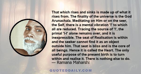 That which rises and sinks is made up of what it rises from. The finality of the universe is the God Arunachala. Meditating on Him or on the seer, the Self, there is a mental vibration 'I' to which all are reduced.